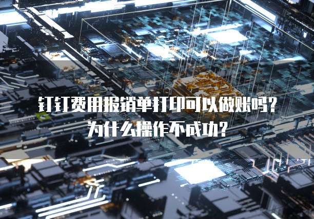钉钉费用报销单打印可以做账吗?为什么操作不成功?