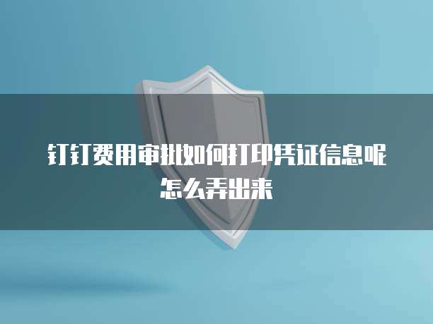 钉钉费用审批如何打印凭证信息呢怎么弄出来