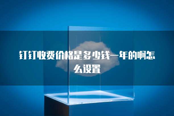 钉钉收费价格是多少钱一年的啊怎么设置