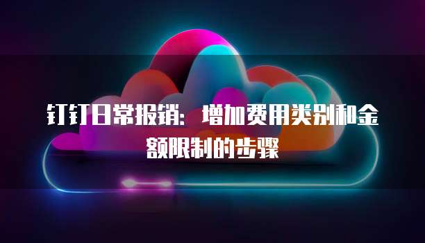 钉钉日常报销:增加费用类别和金额限制的步骤