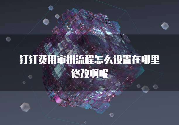 钉钉费用审批流程怎么设置在哪里修改啊呢