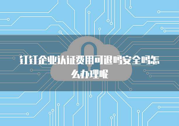 钉钉企业认证费用可退吗安全吗怎么办理呢