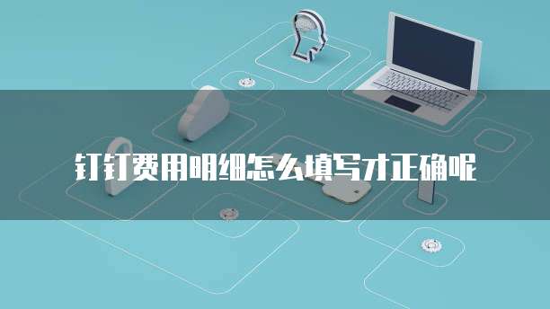 钉钉费用明细怎么填写才正确呢