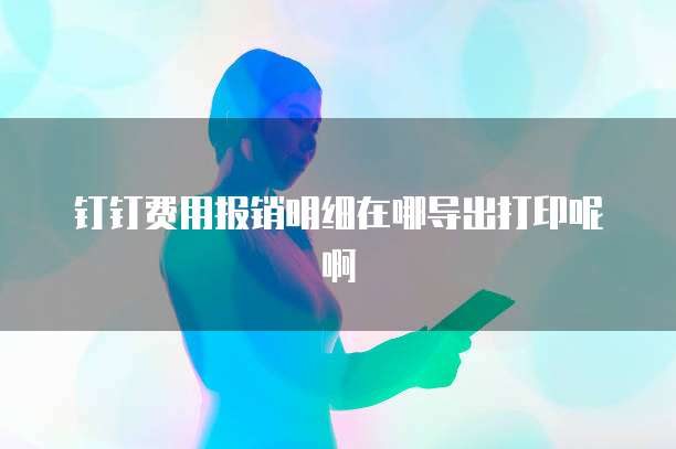 钉钉费用报销明细在哪导出打印呢啊