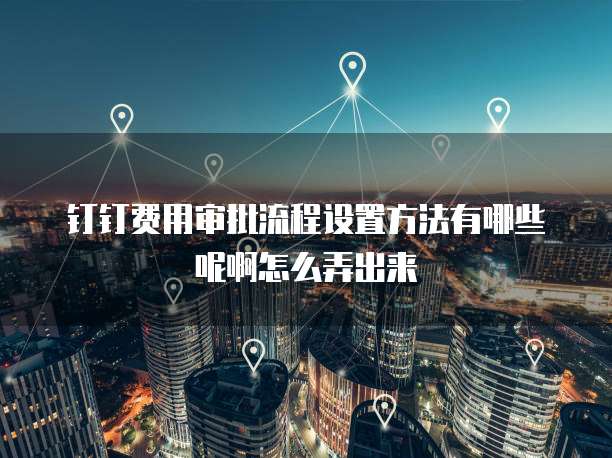 钉钉费用审批流程设置方法有哪些呢啊怎么弄出来