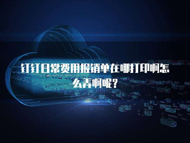钉钉日常费用报销单在哪打印啊怎么弄啊呢?