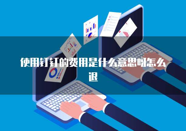 使用钉钉的费用是什么意思呀怎么退