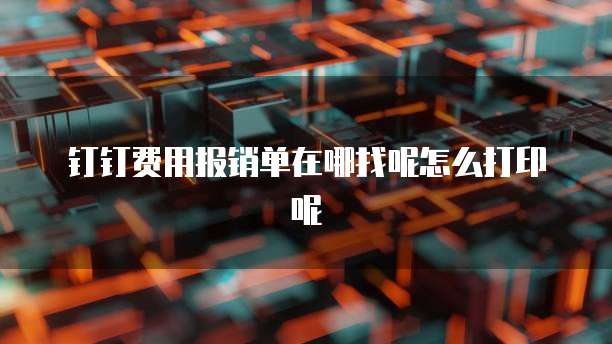 钉钉费用报销单在哪找呢怎么打印呢
