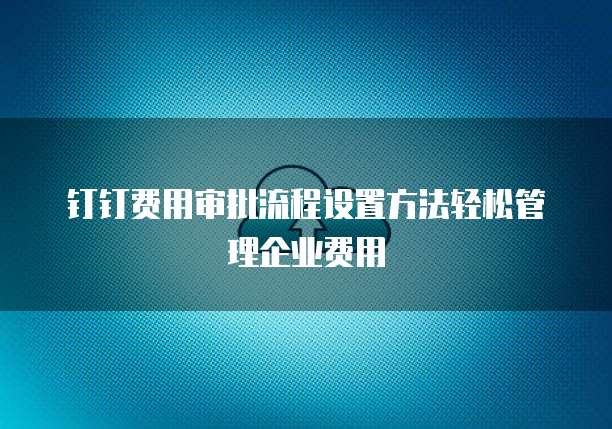 钉钉费用审批流程设置方法轻松管理企业费用