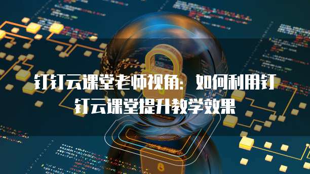 钉钉云课堂老师视角:如何利用钉钉云课堂提升教学效果
