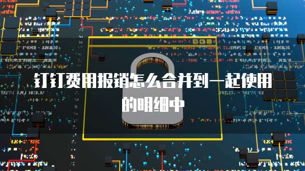 钉钉费用报销怎么合并到一起使用的明细中