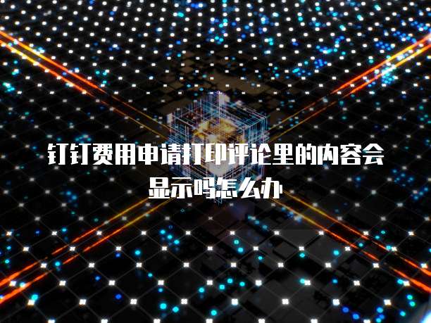钉钉费用申请打印评论里的内容会显示吗怎么办