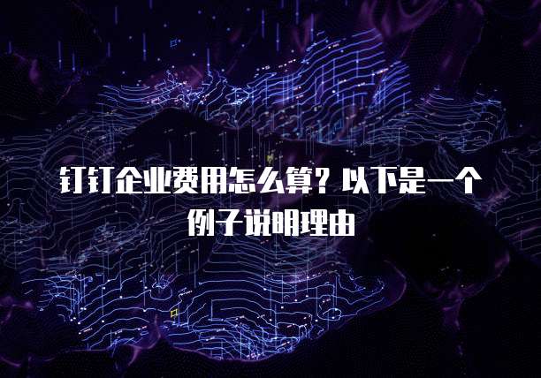 钉钉企业费用怎么算?以下是一个例子说明理由
