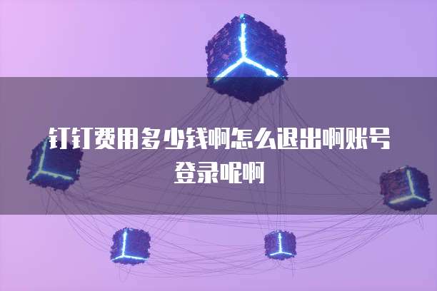 钉钉费用多少钱啊怎么退出啊账号登录呢啊
