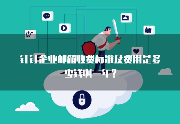 钉钉企业邮箱收费标准及费用是多少钱啊一年？