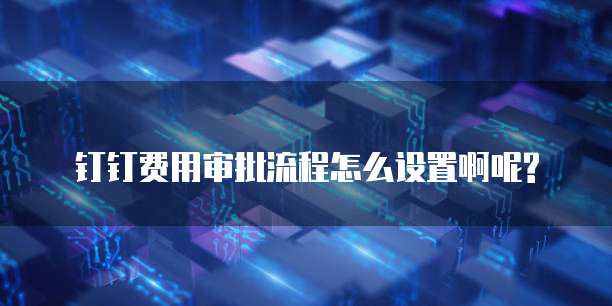 钉钉费用审批流程怎么设置啊呢?