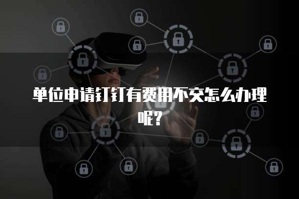 单位申请钉钉有费用不交怎么办理呢?