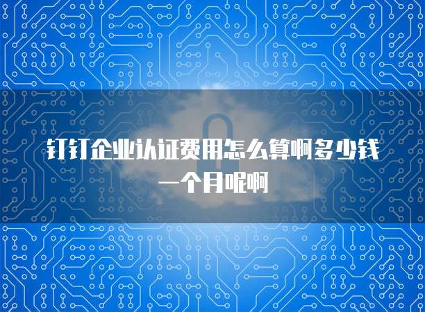 钉钉企业认证费用怎么算啊多少钱一个月呢啊