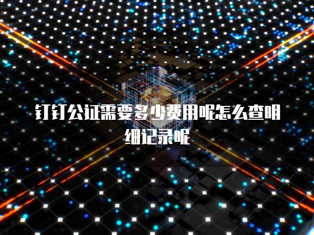 钉钉公证需要多少费用呢怎么查明细记录呢