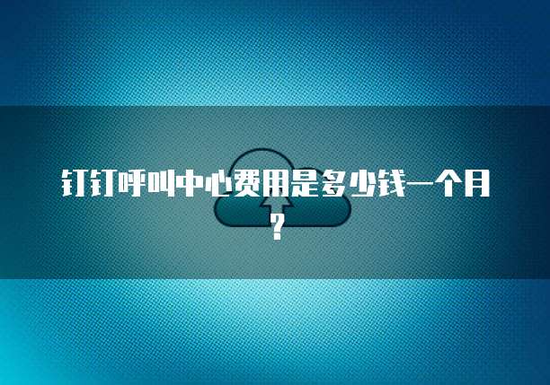 钉钉呼叫中心费用是多少钱一个月?