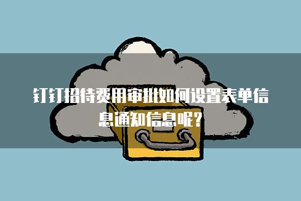 钉钉招待费用审批如何设置表单信息通知信息呢?
