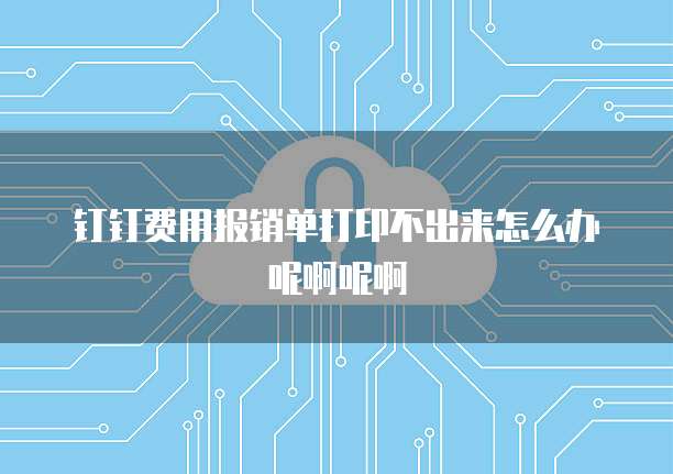 钉钉费用报销单打印不出来怎么办呢啊呢啊