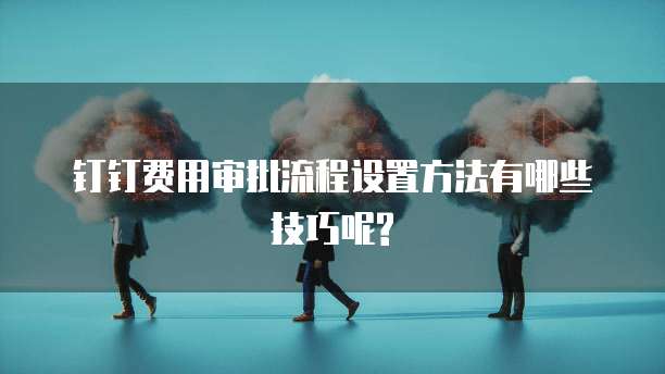 钉钉费用审批流程设置方法有哪些技巧呢?