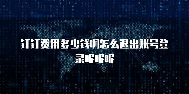 钉钉费用多少钱啊怎么退出账号登录呢呢呢