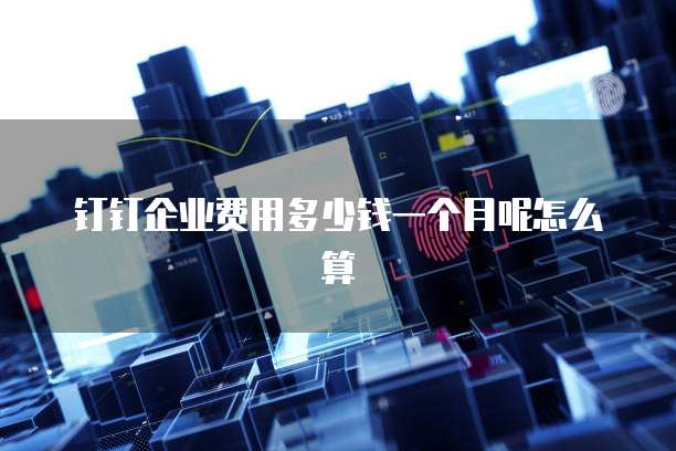 钉钉企业费用多少钱一个月呢怎么算