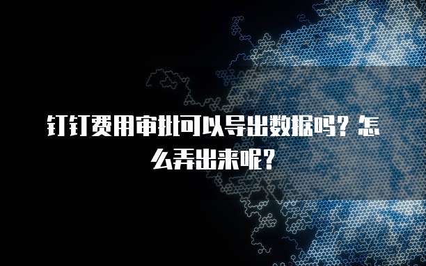 钉钉费用审批可以导出数据吗?怎么弄出来呢?