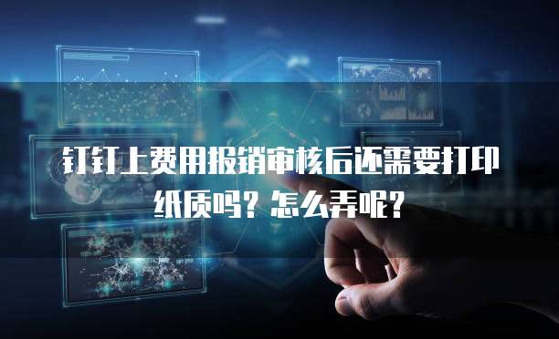 钉钉上费用报销审核后还需要打印纸质吗？怎么弄呢？