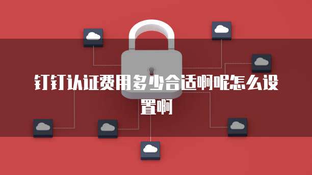 钉钉认证费用多少合适啊呢怎么设置啊