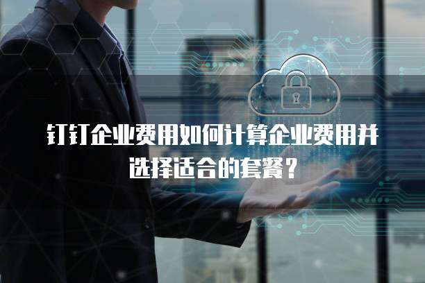 钉钉企业费用如何计算企业费用并选择适合的套餐?