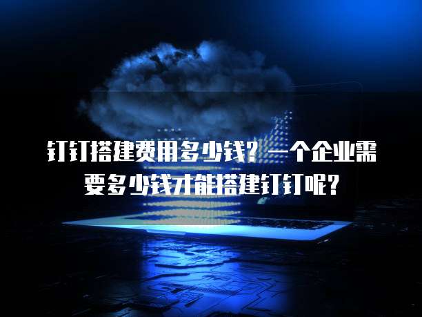 钉钉搭建费用多少钱?一个企业需要多少钱才能搭建钉钉呢?