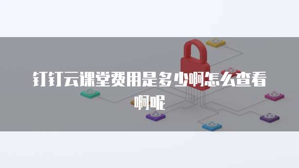 钉钉云课堂费用是多少啊怎么查看啊呢