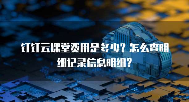 钉钉云课堂费用是多少?怎么查明细记录信息明细?