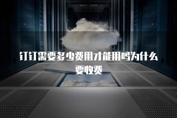 钉钉需要多少费用才能用吗为什么要收费
