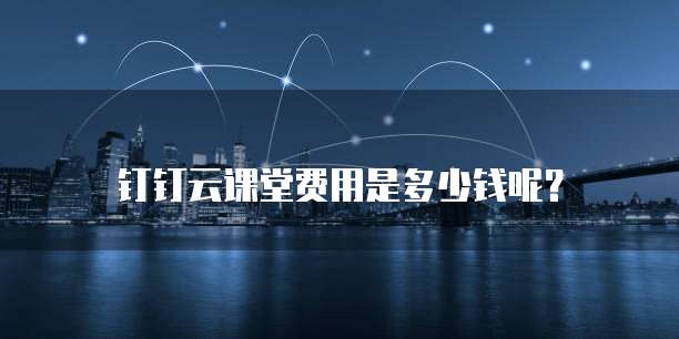 钉钉云课堂费用是多少钱呢?