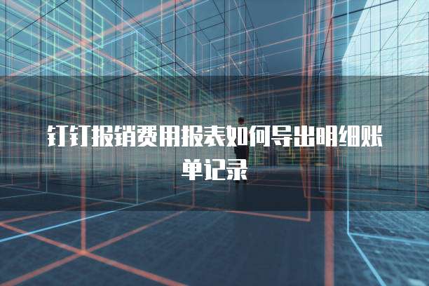 钉钉报销费用报表如何导出明细账单记录