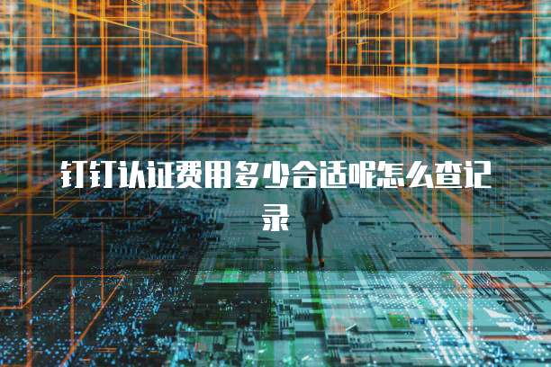 钉钉认证费用多少合适呢怎么查记录