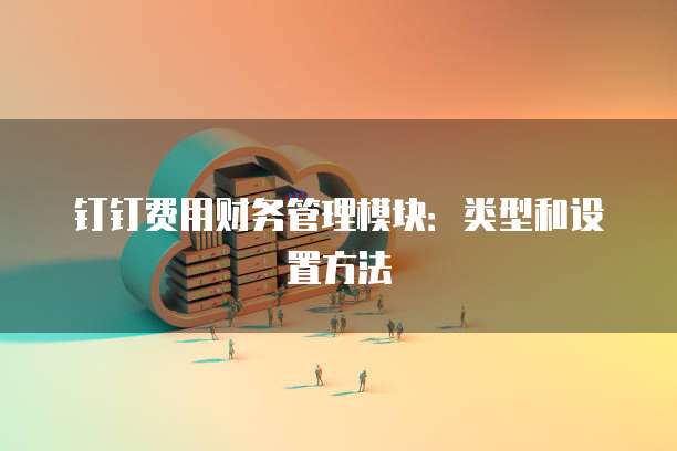 钉钉费用财务管理模块:类型和设置方法