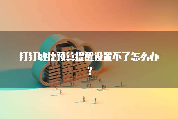 钉钉敏捷预算提醒设置不了怎么办?
