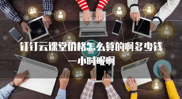 钉钉云课堂价格怎么算的啊多少钱一小时呢啊