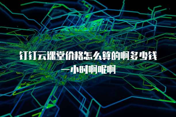钉钉云课堂价格怎么算的啊多少钱一小时啊呢啊
