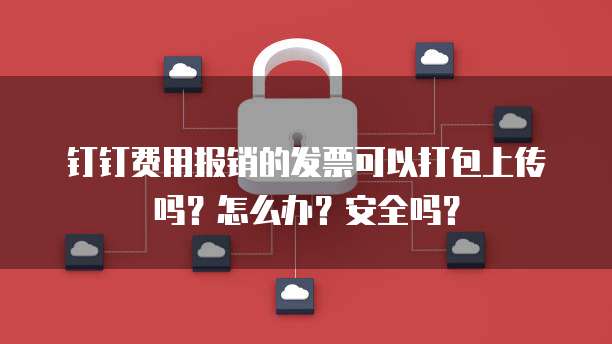 钉钉费用报销的发票可以打包上传吗?怎么办?安全吗?