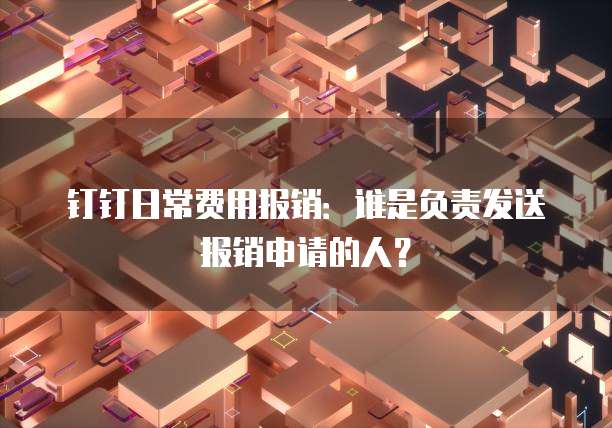 钉钉日常费用报销:谁是负责发送报销申请的人?