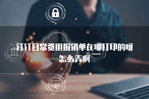 钉钉日常费用报销单在哪打印的呀怎么弄啊