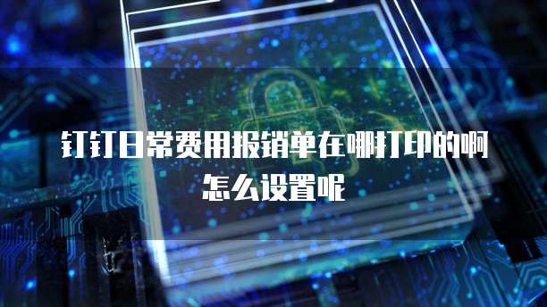 钉钉日常费用报销单在哪打印的啊怎么设置呢
