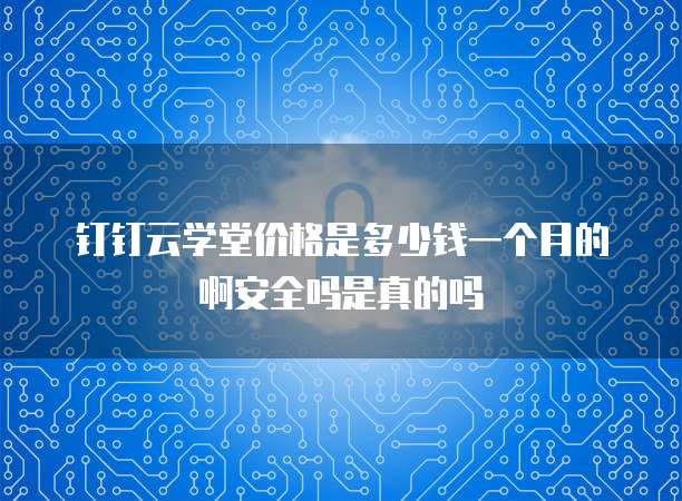 钉钉云学堂价格是多少钱一个月的啊安全吗是真的吗