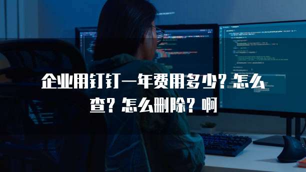 企业用钉钉一年费用多少?怎么查?怎么删除?啊